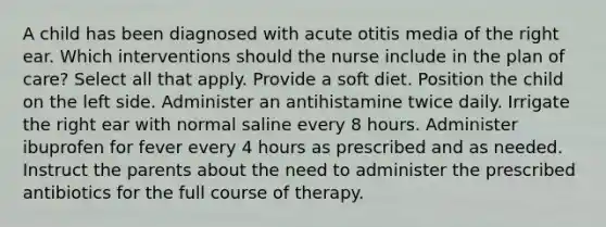 A child has been diagnosed with acute otitis media of the right ear. Which interventions should the nurse include in the plan of care? Select all that apply. Provide a soft diet. Position the child on the left side. Administer an antihistamine twice daily. Irrigate the right ear with normal saline every 8 hours. Administer ibuprofen for fever every 4 hours as prescribed and as needed. Instruct the parents about the need to administer the prescribed antibiotics for the full course of therapy.