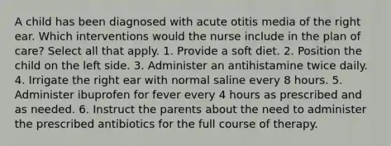 A child has been diagnosed with acute otitis media of the right ear. Which interventions would the nurse include in the plan of care? Select all that apply. 1. Provide a soft diet. 2. Position the child on the left side. 3. Administer an antihistamine twice daily. 4. Irrigate the right ear with normal saline every 8 hours. 5. Administer ibuprofen for fever every 4 hours as prescribed and as needed. 6. Instruct the parents about the need to administer the prescribed antibiotics for the full course of therapy.