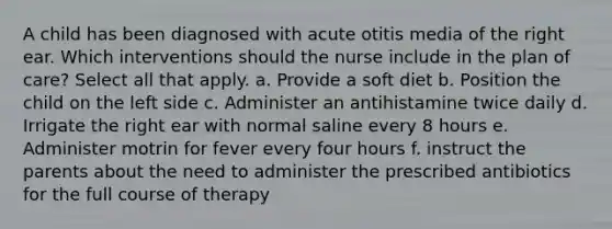 A child has been diagnosed with acute otitis media of the right ear. Which interventions should the nurse include in the plan of care? Select all that apply. a. Provide a soft diet b. Position the child on the left side c. Administer an antihistamine twice daily d. Irrigate the right ear with normal saline every 8 hours e. Administer motrin for fever every four hours f. instruct the parents about the need to administer the prescribed antibiotics for the full course of therapy