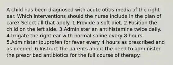 A child has been diagnosed with acute otitis media of the right ear. Which interventions should the nurse include in the plan of care? Select all that apply. 1.Provide a soft diet. 2.Position the child on the left side. 3.Administer an antihistamine twice daily. 4.Irrigate the right ear with normal saline every 8 hours. 5.Administer ibuprofen for fever every 4 hours as prescribed and as needed. 6.Instruct the parents about the need to administer the prescribed antibiotics for the full course of therapy.