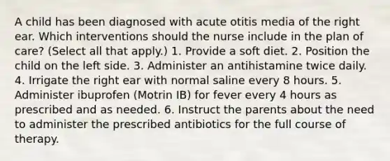 A child has been diagnosed with acute otitis media of the right ear. Which interventions should the nurse include in the plan of care? (Select all that apply.) 1. Provide a soft diet. 2. Position the child on the left side. 3. Administer an antihistamine twice daily. 4. Irrigate the right ear with normal saline every 8 hours. 5. Administer ibuprofen (Motrin IB) for fever every 4 hours as prescribed and as needed. 6. Instruct the parents about the need to administer the prescribed antibiotics for the full course of therapy.