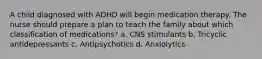 A child diagnosed with ADHD will begin medication therapy. The nurse should prepare a plan to teach the family about which classification of medications? a. CNS stimulants b. Tricyclic antidepressants c. Antipsychotics d. Anxiolytics