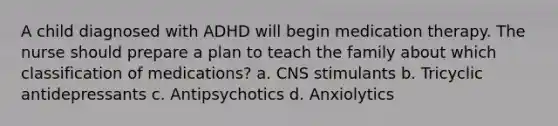 A child diagnosed with ADHD will begin medication therapy. The nurse should prepare a plan to teach the family about which classification of medications? a. CNS stimulants b. Tricyclic antidepressants c. Antipsychotics d. Anxiolytics