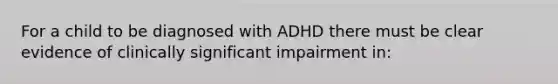 For a child to be diagnosed with ADHD there must be clear evidence of clinically significant impairment in: