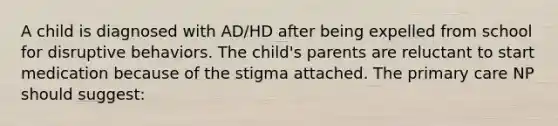 A child is diagnosed with AD/HD after being expelled from school for disruptive behaviors. The child's parents are reluctant to start medication because of the stigma attached. The primary care NP should suggest: