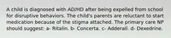 A child is diagnosed with AD/HD after being expelled from school for disruptive behaviors. The child's parents are reluctant to start medication because of the stigma attached. The primary care NP should suggest: a- Ritalin. b- Concerta. c- Adderall. d- Dexedrine.