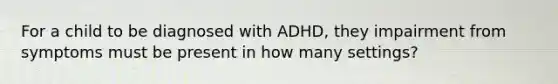 For a child to be diagnosed with ADHD, they impairment from symptoms must be present in how many settings?