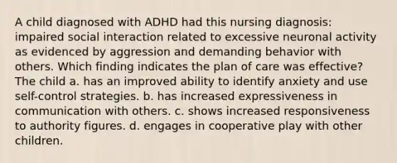 A child diagnosed with ADHD had this nursing diagnosis: impaired social interaction related to excessive neuronal activity as evidenced by aggression and demanding behavior with others. Which finding indicates the plan of care was effective? The child a. has an improved ability to identify anxiety and use self-control strategies. b. has increased expressiveness in communication with others. c. shows increased responsiveness to authority figures. d. engages in cooperative play with other children.