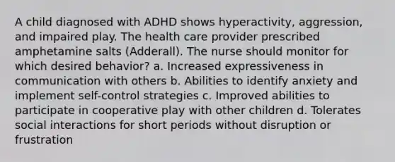 A child diagnosed with ADHD shows hyperactivity, aggression, and impaired play. The health care provider prescribed amphetamine salts (Adderall). The nurse should monitor for which desired behavior? a. Increased expressiveness in communication with others b. Abilities to identify anxiety and implement self-control strategies c. Improved abilities to participate in cooperative play with other children d. Tolerates social interactions for short periods without disruption or frustration