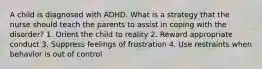 A child is diagnosed with ADHD. What is a strategy that the nurse should teach the parents to assist in coping with the disorder? 1. Orient the child to reality 2. Reward appropriate conduct 3. Suppress feelings of frustration 4. Use restraints when behavior is out of control