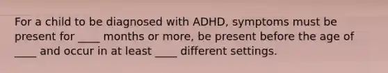 For a child to be diagnosed with ADHD, symptoms must be present for ____ months or more, be present before the age of ____ and occur in at least ____ different settings.