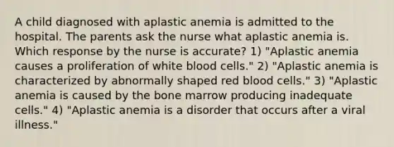 A child diagnosed with aplastic anemia is admitted to the hospital. The parents ask the nurse what aplastic anemia is. Which response by the nurse is accurate? 1) "Aplastic anemia causes a proliferation of white blood cells." 2) "Aplastic anemia is characterized by abnormally shaped red blood cells." 3) "Aplastic anemia is caused by the bone marrow producing inadequate cells." 4) "Aplastic anemia is a disorder that occurs after a viral illness."