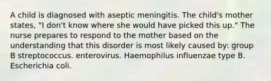 A child is diagnosed with aseptic meningitis. The child's mother states, "I don't know where she would have picked this up." The nurse prepares to respond to the mother based on the understanding that this disorder is most likely caused by: group B streptococcus. enterovirus. Haemophilus influenzae type B. Escherichia coli.