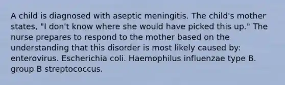 A child is diagnosed with aseptic meningitis. The child's mother states, "I don't know where she would have picked this up." The nurse prepares to respond to the mother based on the understanding that this disorder is most likely caused by: enterovirus. Escherichia coli. Haemophilus influenzae type B. group B streptococcus.