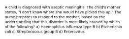 A child is diagnosed with aseptic meningitis. The child's mother states, "I don't know where she would have picked this up." The nurse prepares to respond to the mother, based on the understanding that this disorder is most likely caused by which of the following? a) Haemophilus influenza type B b) Escherichia coli c) Streptococcus group B d) Enterovirus