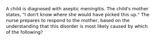 A child is diagnosed with aseptic meningitis. The child's mother states, "I don't know where she would have picked this up." The nurse prepares to respond to the mother, based on the understanding that this disorder is most likely caused by which of the following?