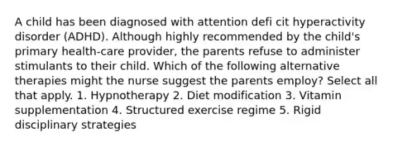 A child has been diagnosed with attention defi cit hyperactivity disorder (ADHD). Although highly recommended by the child's primary health-care provider, the parents refuse to administer stimulants to their child. Which of the following alternative therapies might the nurse suggest the parents employ? Select all that apply. 1. Hypnotherapy 2. Diet modification 3. Vitamin supplementation 4. Structured exercise regime 5. Rigid disciplinary strategies