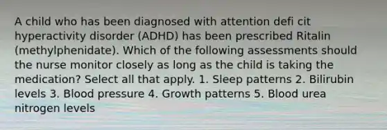 A child who has been diagnosed with attention defi cit hyperactivity disorder (ADHD) has been prescribed Ritalin (methylphenidate). Which of the following assessments should the nurse monitor closely as long as the child is taking the medication? Select all that apply. 1. Sleep patterns 2. Bilirubin levels 3. Blood pressure 4. Growth patterns 5. Blood urea nitrogen levels