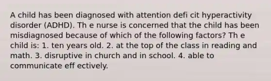 A child has been diagnosed with attention defi cit hyperactivity disorder (ADHD). Th e nurse is concerned that the child has been misdiagnosed because of which of the following factors? Th e child is: 1. ten years old. 2. at the top of the class in reading and math. 3. disruptive in church and in school. 4. able to communicate eff ectively.