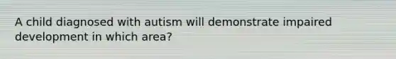 A child diagnosed with autism will demonstrate impaired development in which area?