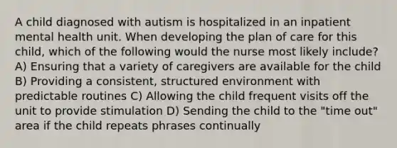 A child diagnosed with autism is hospitalized in an inpatient mental health unit. When developing the plan of care for this child, which of the following would the nurse most likely include? A) Ensuring that a variety of caregivers are available for the child B) Providing a consistent, structured environment with predictable routines C) Allowing the child frequent visits off the unit to provide stimulation D) Sending the child to the "time out" area if the child repeats phrases continually