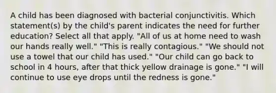 A child has been diagnosed with bacterial conjunctivitis. Which statement(s) by the child's parent indicates the need for further education? Select all that apply. "All of us at home need to wash our hands really well." "This is really contagious." "We should not use a towel that our child has used." "Our child can go back to school in 4 hours, after that thick yellow drainage is gone." "I will continue to use eye drops until the redness is gone."