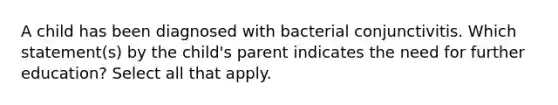 A child has been diagnosed with bacterial conjunctivitis. Which statement(s) by the child's parent indicates the need for further education? Select all that apply.