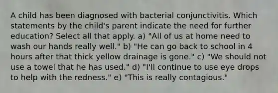 A child has been diagnosed with bacterial conjunctivitis. Which statements by the child's parent indicate the need for further education? Select all that apply. a) "All of us at home need to wash our hands really well." b) "He can go back to school in 4 hours after that thick yellow drainage is gone." c) "We should not use a towel that he has used." d) "I'll continue to use eye drops to help with the redness." e) "This is really contagious."