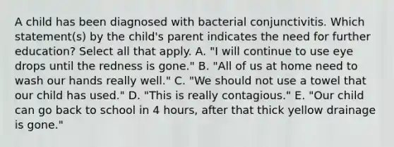 A child has been diagnosed with bacterial conjunctivitis. Which statement(s) by the child's parent indicates the need for further education? Select all that apply. A. "I will continue to use eye drops until the redness is gone." B. "All of us at home need to wash our hands really well." C. "We should not use a towel that our child has used." D. "This is really contagious." E. "Our child can go back to school in 4 hours, after that thick yellow drainage is gone."