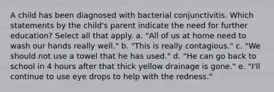 A child has been diagnosed with bacterial conjunctivitis. Which statements by the child's parent indicate the need for further education? Select all that apply. a. "All of us at home need to wash our hands really well." b. "This is really contagious." c. "We should not use a towel that he has used." d. "He can go back to school in 4 hours after that thick yellow drainage is gone." e. "I'll continue to use eye drops to help with the redness."