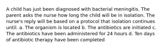 A child has just been diagnosed with bacterial meningitis. The parent asks the nurse how long the child will be in isolation. The nurse's reply will be based on a protocol that isolation continues until. a. The organism is located b. The antibiotics are initiated c. The antibiotics have been administered for 24 hours d. Ten days of antibiotic therapy have been completed