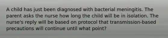 A child has just been diagnosed with bacterial meningitis. The parent asks the nurse how long the child will be in isolation. The nurse's reply will be based on protocol that transmission-based precautions will continue until what point?