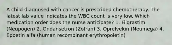 A child diagnosed with cancer is prescribed chemotherapy. The latest lab value indicates the WBC count is very low. Which medication order does the nurse anticipate? 1. Filgrastim (Neupogen) 2. Ondansetron (Zofran) 3. Oprelvekin (Neumega) 4. Epoetin alfa (human recombinant erythropoietin)