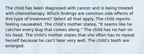 The child has been diagnosed with cancer and is being treated with chemotherapy. Which findings are common side effects of this type of treatment? Select all that apply. The child reports feeling nauseated. The child's mother states, "It seems like he catches every bug that comes along." The child has no hair on his head. The child's mother states that she often has to repeat herself because he can't hear very well. The child's teeth are enlarged.