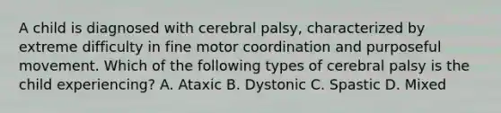 A child is diagnosed with cerebral palsy, characterized by extreme difficulty in fine motor coordination and purposeful movement. Which of the following types of cerebral palsy is the child experiencing? A. Ataxic B. Dystonic C. Spastic D. Mixed