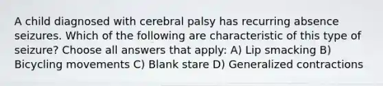 A child diagnosed with cerebral palsy has recurring absence seizures. Which of the following are characteristic of this type of seizure? Choose all answers that apply: A) Lip smacking B) Bicycling movements C) Blank stare D) Generalized contractions