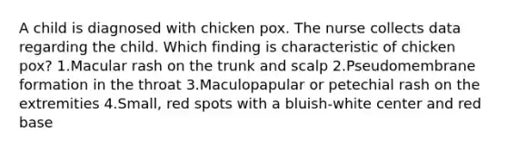 A child is diagnosed with chicken pox. The nurse collects data regarding the child. Which finding is characteristic of chicken pox? 1.Macular rash on the trunk and scalp 2.Pseudomembrane formation in the throat 3.Maculopapular or petechial rash on the extremities 4.Small, red spots with a bluish-white center and red base