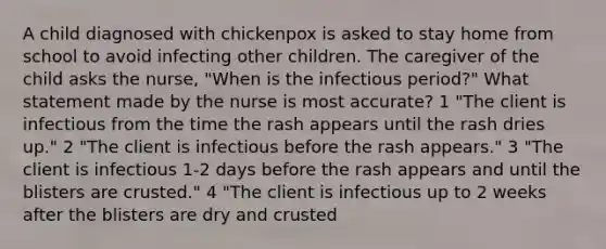 A child diagnosed with chickenpox is asked to stay home from school to avoid infecting other children. The caregiver of the child asks the nurse, "When is the infectious period?" What statement made by the nurse is most accurate? 1 "The client is infectious from the time the rash appears until the rash dries up." 2 "The client is infectious before the rash appears." 3 "The client is infectious 1-2 days before the rash appears and until the blisters are crusted." 4 "The client is infectious up to 2 weeks after the blisters are dry and crusted