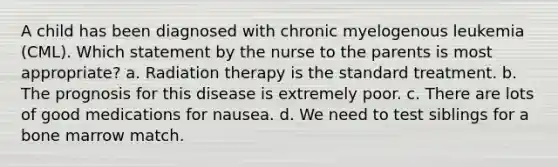 A child has been diagnosed with chronic myelogenous leukemia (CML). Which statement by the nurse to the parents is most appropriate? a. Radiation therapy is the standard treatment. b. The prognosis for this disease is extremely poor. c. There are lots of good medications for nausea. d. We need to test siblings for a bone marrow match.