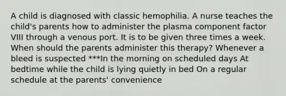 A child is diagnosed with classic hemophilia. A nurse teaches the child's parents how to administer the plasma component factor VIII through a venous port. It is to be given three times a week. When should the parents administer this therapy? Whenever a bleed is suspected ***In the morning on scheduled days At bedtime while the child is lying quietly in bed On a regular schedule at the parents' convenience