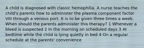 A child is diagnosed with classic hemophilia. A nurse teaches the child's parents how to administer the plasma component factor VIII through a venous port. It is to be given three times a week. When should the parents administer this therapy? 1 Whenever a bleed is suspected 2 In the morning on scheduled days 3 At bedtime while the child is lying quietly in bed 4 On a regular schedule at the parents' convenience