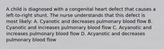 A child is diagnosed with a congenital heart defect that causes a left-to-right shunt. The nurse understands that this defect is most likely: A. Cyanotic and decreases pulmonary blood flow B. Cyanotic and increases pulmonary blood flow C. Acyanotic and increases pulmonary blood flow D. Acyanotic and decreases pulmonary blood flow