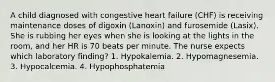 A child diagnosed with congestive heart failure (CHF) is receiving maintenance doses of digoxin (Lanoxin) and furosemide (Lasix). She is rubbing her eyes when she is looking at the lights in the room, and her HR is 70 beats per minute. The nurse expects which laboratory finding? 1. Hypokalemia. 2. Hypomagnesemia. 3. Hypocalcemia. 4. Hypophosphatemia