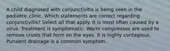 A child diagnosed with conjunctivitis is being seen in the pediatric clinic. Which statements are correct regarding conjunctivitis? Select all that apply. It is most often caused by a virus. Treatment is symptomatic. Warm compresses are used to remove crusts that form on the eyes. It is highly contagious. Purulent drainage is a common symptom.