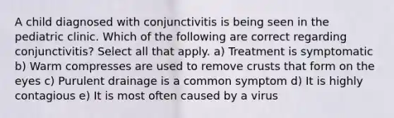 A child diagnosed with conjunctivitis is being seen in the pediatric clinic. Which of the following are correct regarding conjunctivitis? Select all that apply. a) Treatment is symptomatic b) Warm compresses are used to remove crusts that form on the eyes c) Purulent drainage is a common symptom d) It is highly contagious e) It is most often caused by a virus