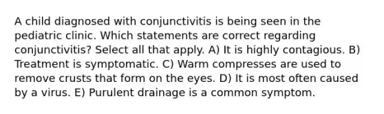 A child diagnosed with conjunctivitis is being seen in the pediatric clinic. Which statements are correct regarding conjunctivitis? Select all that apply. A) It is highly contagious. B) Treatment is symptomatic. C) Warm compresses are used to remove crusts that form on the eyes. D) It is most often caused by a virus. E) Purulent drainage is a common symptom.