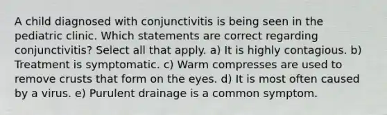 A child diagnosed with conjunctivitis is being seen in the pediatric clinic. Which statements are correct regarding conjunctivitis? Select all that apply. a) It is highly contagious. b) Treatment is symptomatic. c) Warm compresses are used to remove crusts that form on the eyes. d) It is most often caused by a virus. e) Purulent drainage is a common symptom.