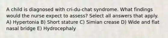 A child is diagnosed with cri-du-chat syndrome. What findings would the nurse expect to assess? Select all answers that apply. A) Hypertonia B) Short stature C) Simian crease D) Wide and flat nasal bridge E) Hydrocephaly