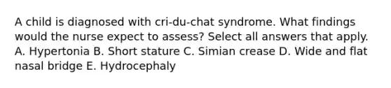 A child is diagnosed with cri-du-chat syndrome. What findings would the nurse expect to assess? Select all answers that apply. A. Hypertonia B. Short stature C. Simian crease D. Wide and flat nasal bridge E. Hydrocephaly