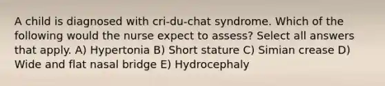 A child is diagnosed with cri-du-chat syndrome. Which of the following would the nurse expect to assess? Select all answers that apply. A) Hypertonia B) Short stature C) Simian crease D) Wide and flat nasal bridge E) Hydrocephaly